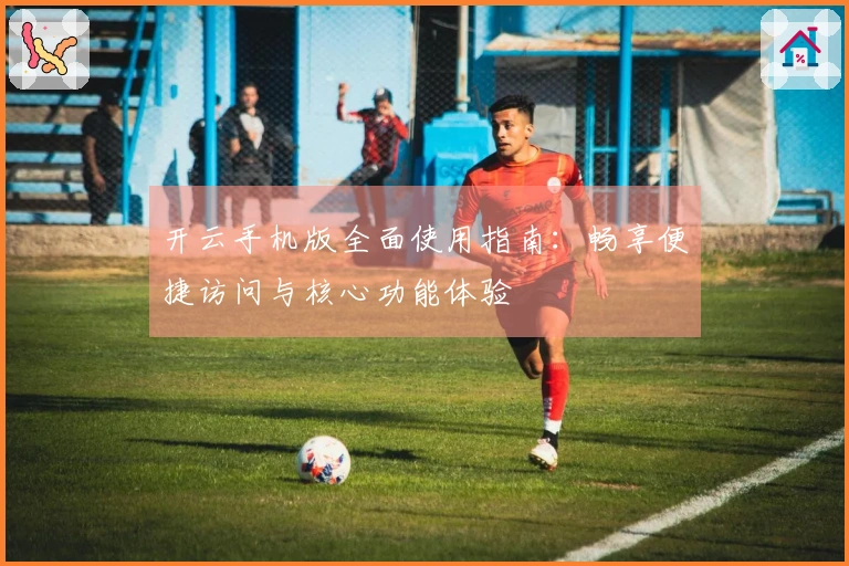 开云手机版全面使用指南:畅享便捷访问与核心功能体验