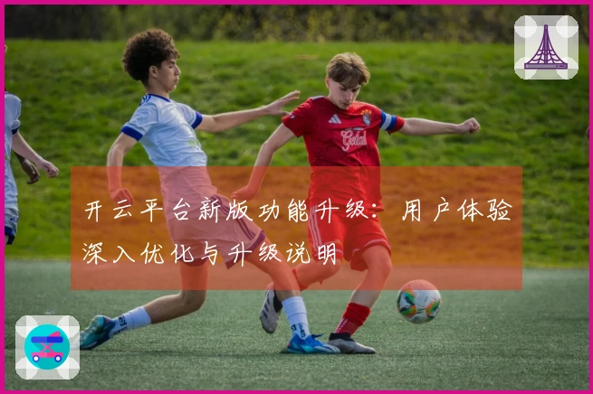 开云平台新版功能升级：用户体验深入优化与升级说明