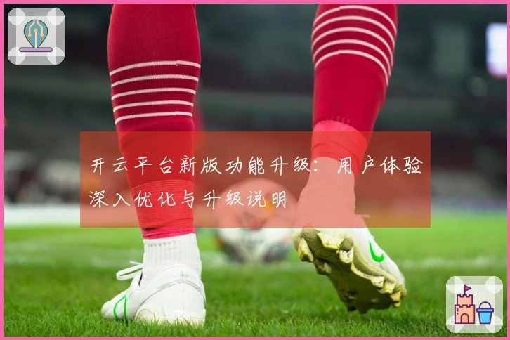 开云平台新版功能升级：用户体验深入优化与升级说明